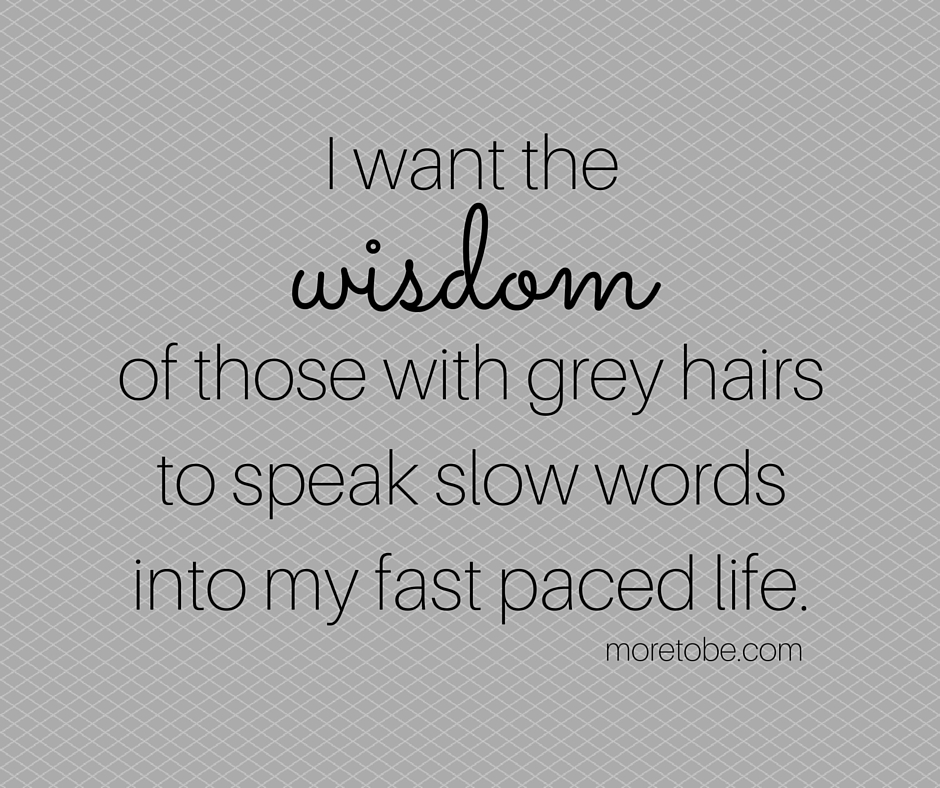 I want the wisdom of those with grey hairs to speak slow words to my fast paced life.
