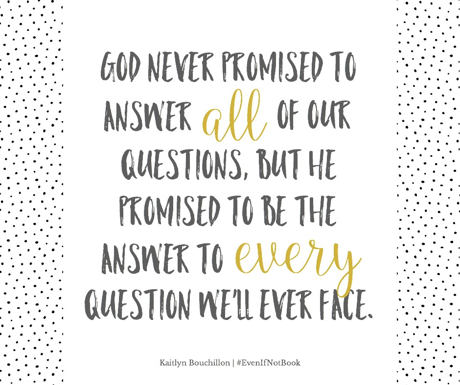 God never promised to answer all of our questions, but He promised to be the answer to every question we'll ever face.