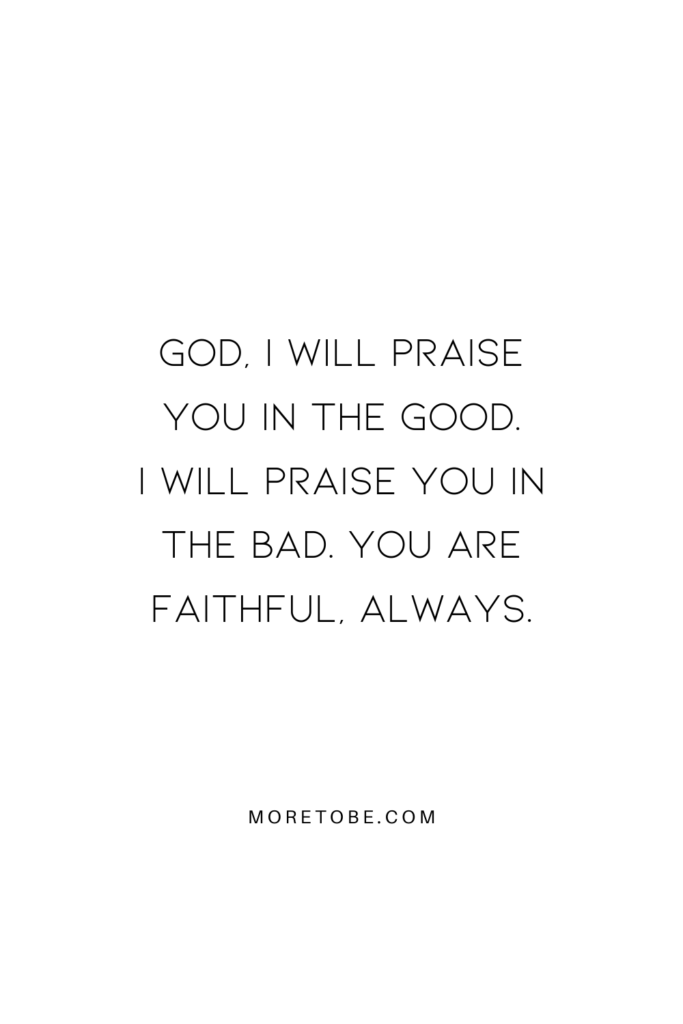 God, I will praise you in the Good. I will praise you in the bad. You are faithful, always.